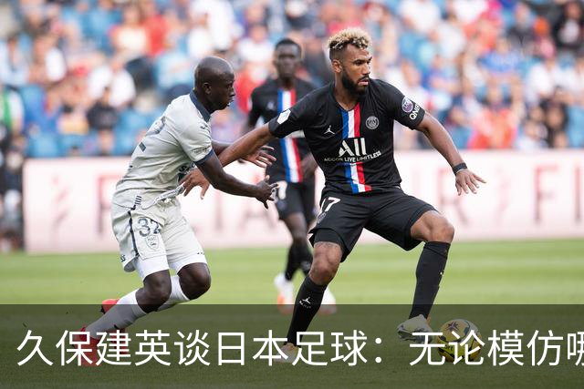 久保建英谈日本足球：无论模仿哪种风格都会很难，仿造敌不过原创