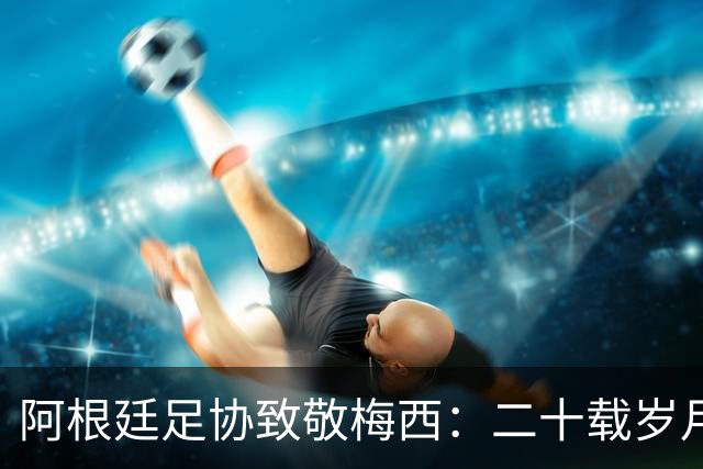 阿根廷足协致敬梅西：二十载岁月，最后一支探戈必须留给阿根廷